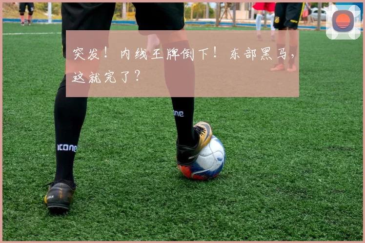 突发!内线王牌倒下!东部黑马,这就完了?