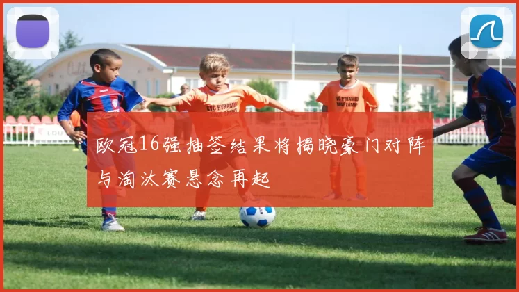 欧冠16强抽签结果将揭晓豪门对阵与淘汰赛悬念再起