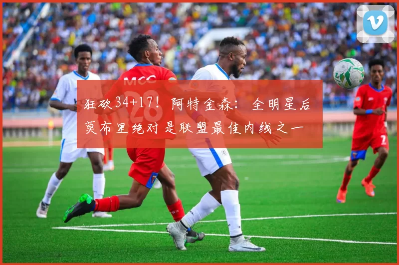 狂砍34+17！阿特金森：全明星后 莫布里绝对是联盟最佳内线之一