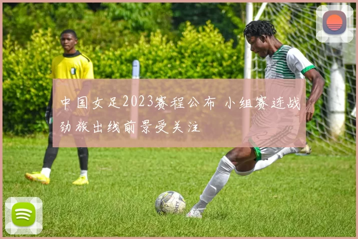 中国女足2023赛程公布 小组赛连战劲旅出线前景受关注
