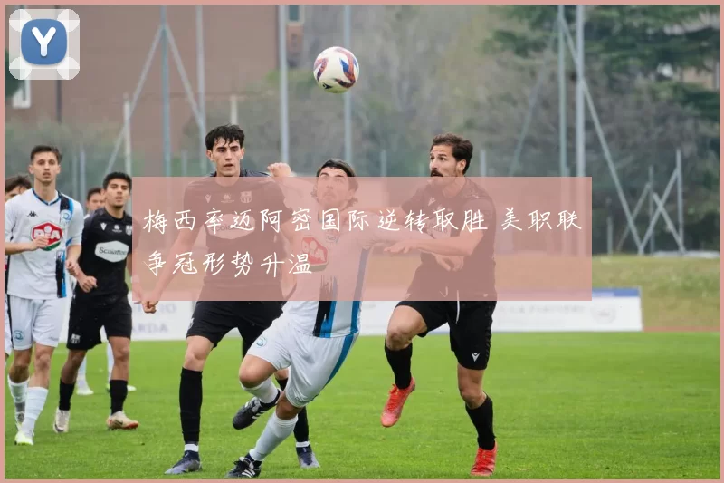 梅西率迈阿密国际逆转取胜 美职联争冠形势升温