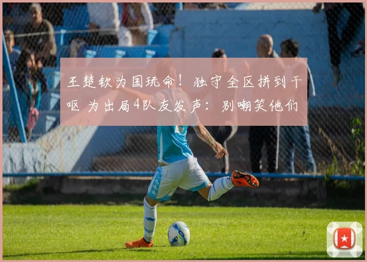 王楚钦为国玩命！独守全区拼到干呕 为出局4队友发声：别嘲笑他们