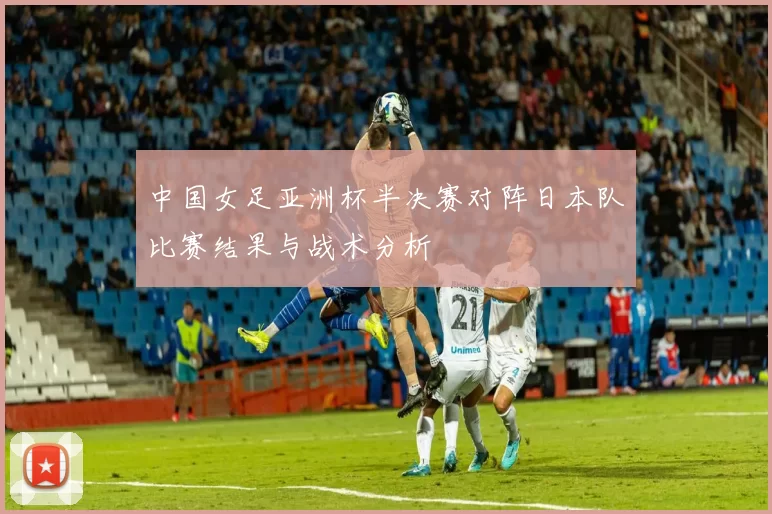 中国女足亚洲杯半决赛对阵日本队比赛结果与战术分析