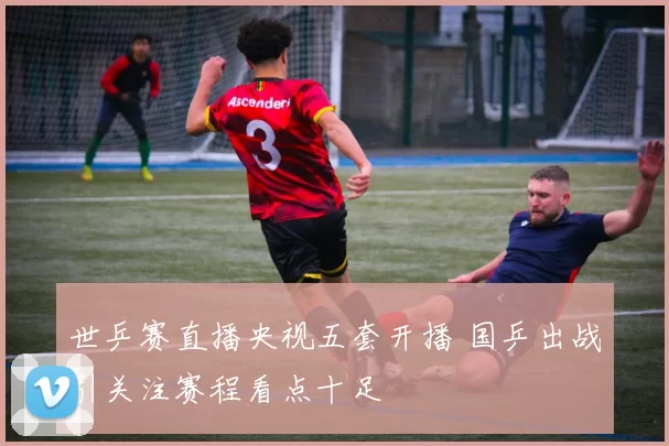 世乒赛直播央视五套开播 国乒出战引关注赛程看点十足