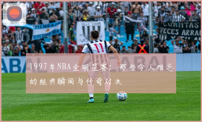 1997年NBA全明星赛：那些令人难忘的经典瞬间与传奇对决