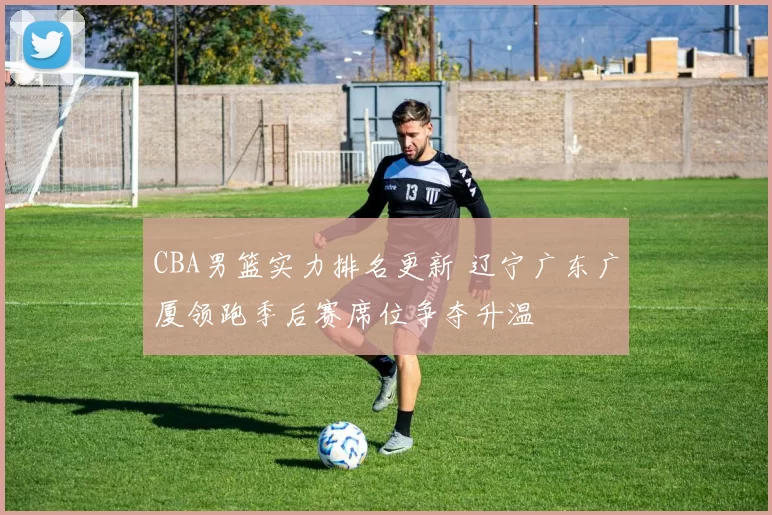 CBA男篮实力排名更新 辽宁广东广厦领跑季后赛席位争夺升温