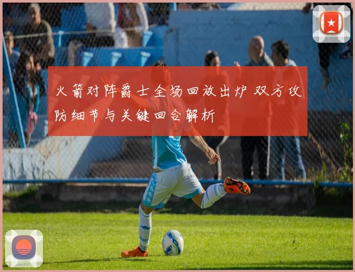 火箭对阵爵士全场回放出炉 双方攻防细节与关键回合解析