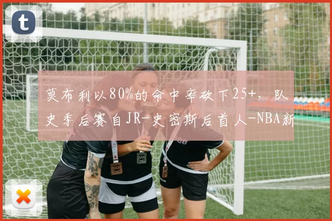 莫布利以80%的命中率砍下25+，队史季后赛自JR-史密斯后首人-NBA新闻