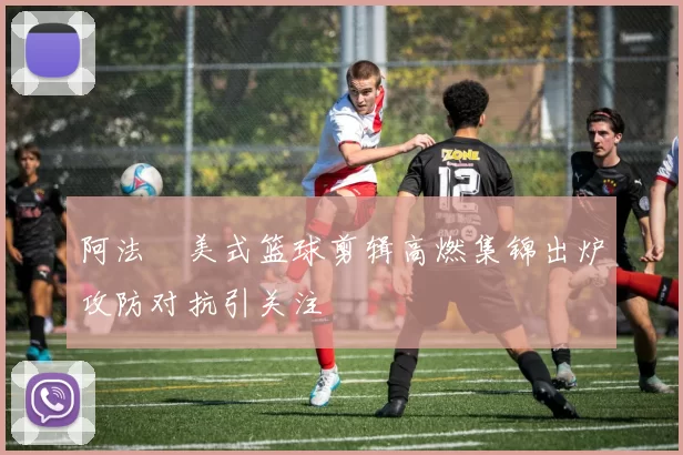 阿法楉美式篮球剪辑高燃集锦出炉攻防对抗引关注