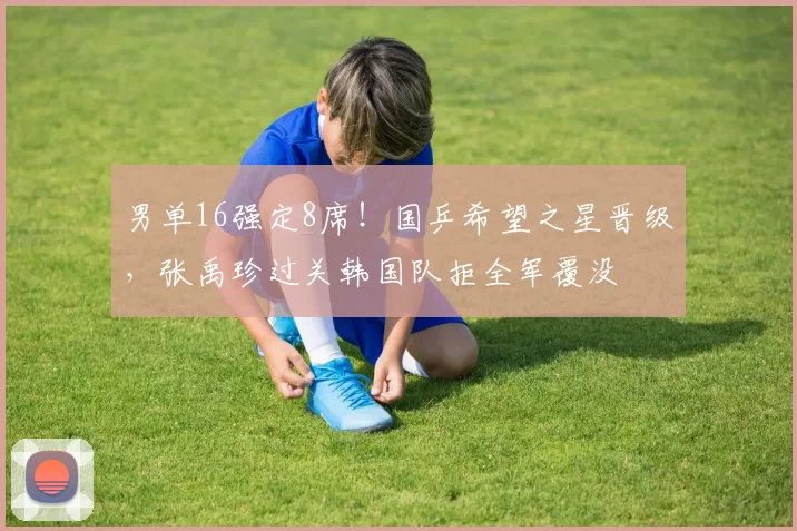 男单16强定8席！国乒希望之星晋级，张禹珍过关韩国队拒全军覆没