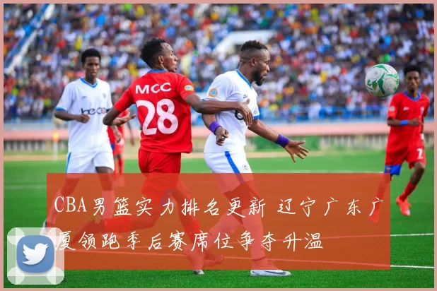 CBA男篮实力排名更新 辽宁广东广厦领跑季后赛席位争夺升温