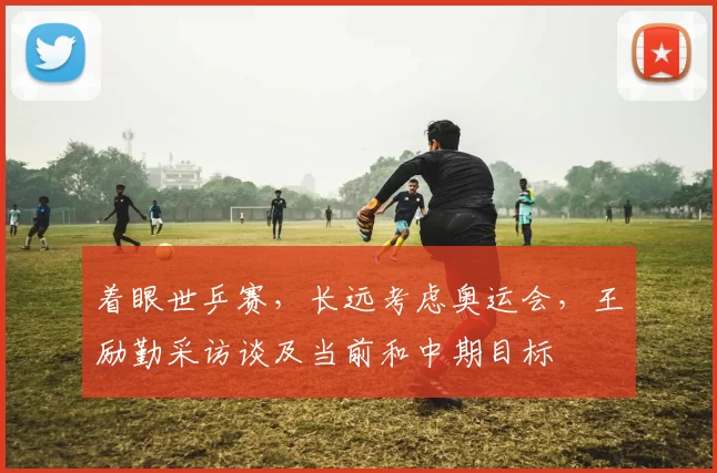 着眼世乒赛，长远考虑奥运会，王励勤采访谈及当前和中期目标