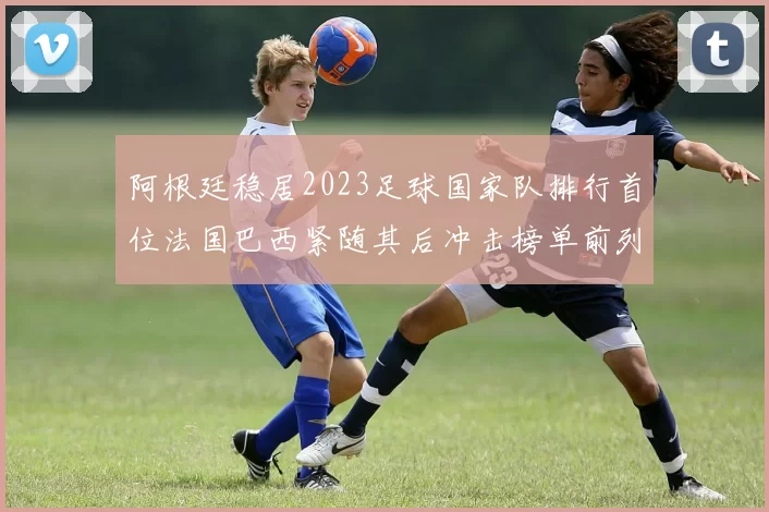 阿根廷稳居2023足球国家队排行首位法国巴西紧随其后冲击榜单前列