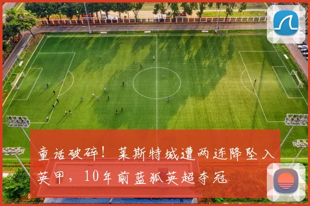 童话破碎！莱斯特城遭两连降坠入英甲，10年前蓝狐英超夺冠