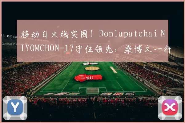 移动日火线突围！Donlapatchai NIYOMCHON-17守住领先，柴博文一杆之差强势紧咬