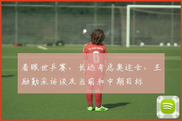 着眼世乒赛，长远考虑奥运会，王励勤采访谈及当前和中期目标