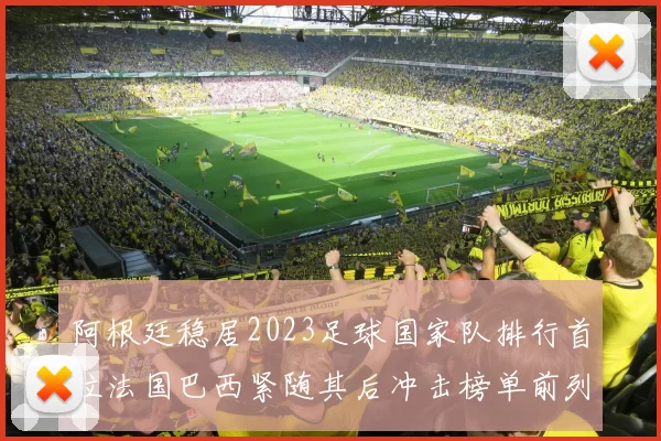 阿根廷稳居2023足球国家队排行首位法国巴西紧随其后冲击榜单前列