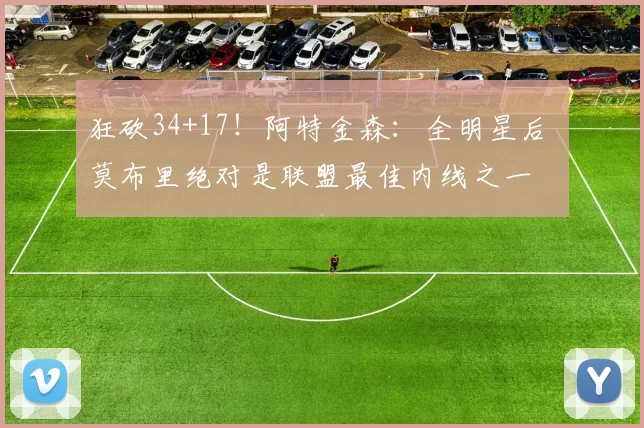 狂砍34+17！阿特金森：全明星后 莫布里绝对是联盟最佳内线之一