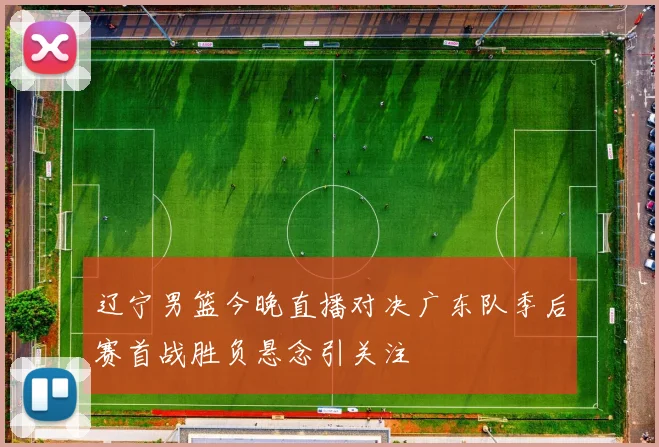 辽宁男篮今晚直播对决广东队季后赛首战胜负悬念引关注