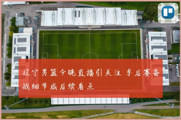 辽宁男篮今晚直播引关注 季后赛备战细节成后续看点