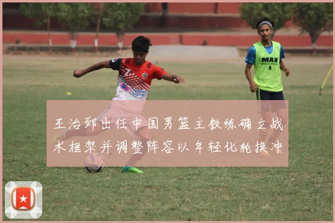 王治郅出任中国男篮主教练确立战术框架并调整阵容以年轻化轮换冲击大赛