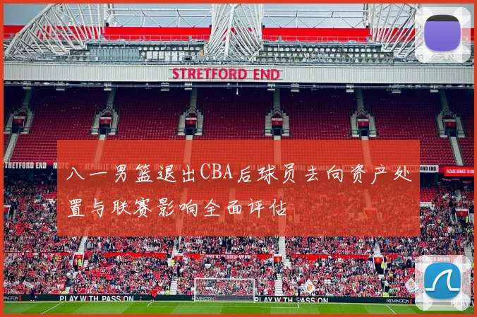 八一男篮退出CBA后球员去向资产处置与联赛影响全面评估