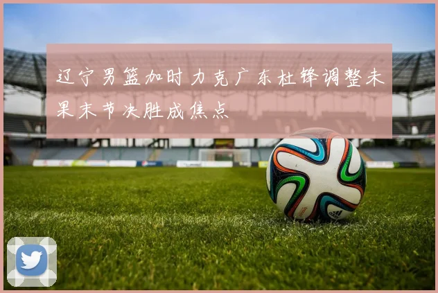 辽宁男篮加时力克广东杜锋调整未果末节决胜成焦点