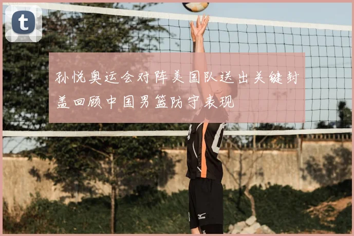 孙悦奥运会对阵美国队送出关键封盖回顾中国男篮防守表现