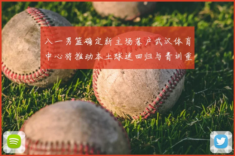 八一男篮确定新主场落户武汉体育中心将推动本土球迷回归与青训重建