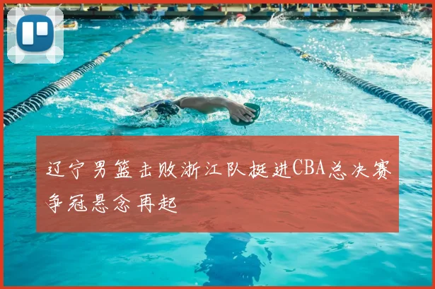 辽宁男篮击败浙江队挺进CBA总决赛争冠悬念再起