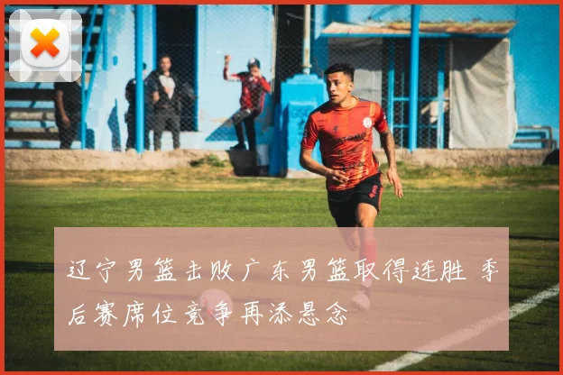 辽宁男篮击败广东男篮取得连胜 季后赛席位竞争再添悬念